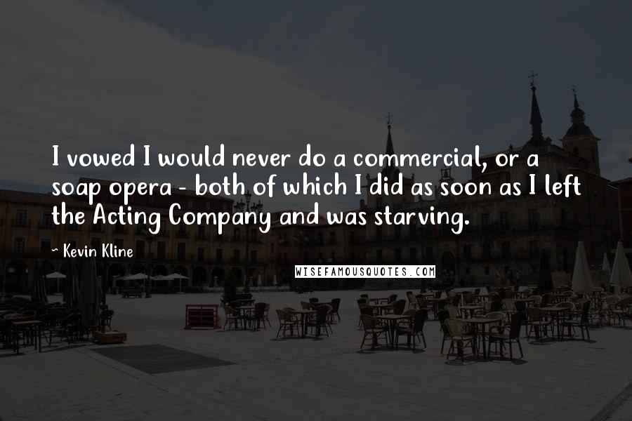 Kevin Kline Quotes: I vowed I would never do a commercial, or a soap opera - both of which I did as soon as I left the Acting Company and was starving.