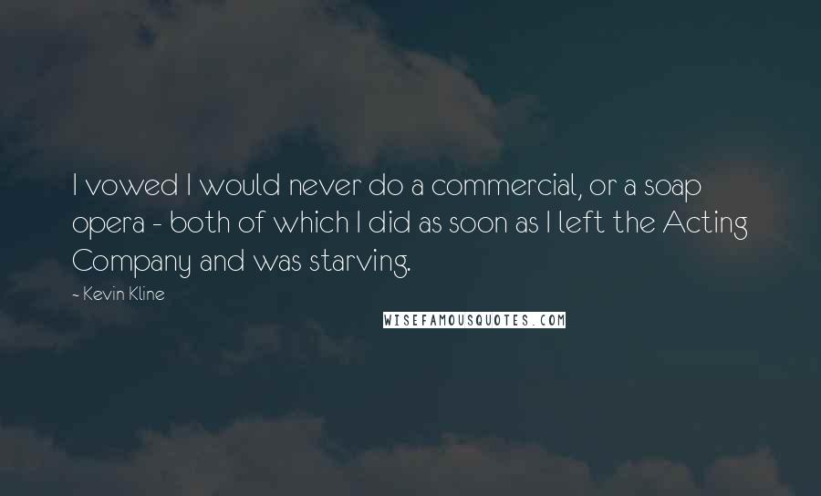 Kevin Kline Quotes: I vowed I would never do a commercial, or a soap opera - both of which I did as soon as I left the Acting Company and was starving.