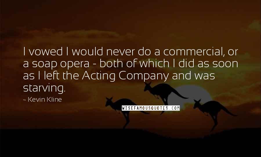 Kevin Kline Quotes: I vowed I would never do a commercial, or a soap opera - both of which I did as soon as I left the Acting Company and was starving.
