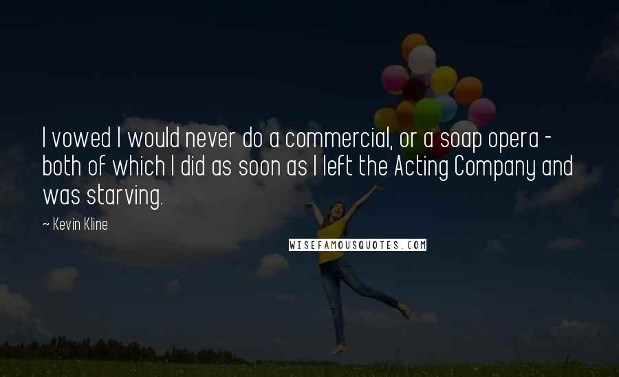 Kevin Kline Quotes: I vowed I would never do a commercial, or a soap opera - both of which I did as soon as I left the Acting Company and was starving.