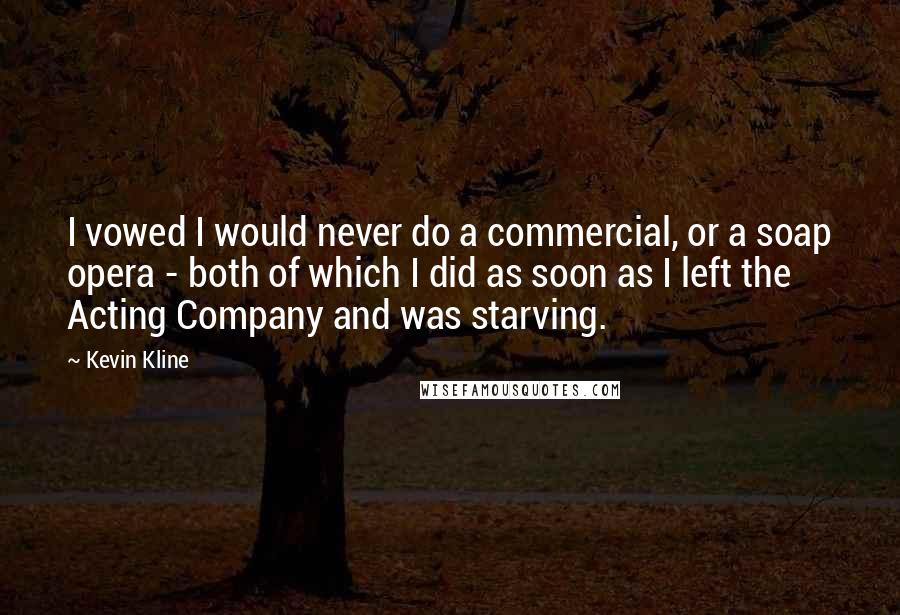 Kevin Kline Quotes: I vowed I would never do a commercial, or a soap opera - both of which I did as soon as I left the Acting Company and was starving.