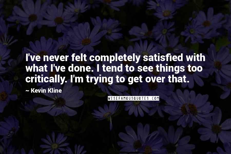 Kevin Kline Quotes: I've never felt completely satisfied with what I've done. I tend to see things too critically. I'm trying to get over that.
