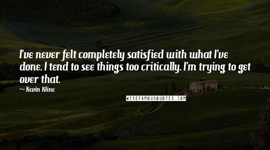 Kevin Kline Quotes: I've never felt completely satisfied with what I've done. I tend to see things too critically. I'm trying to get over that.