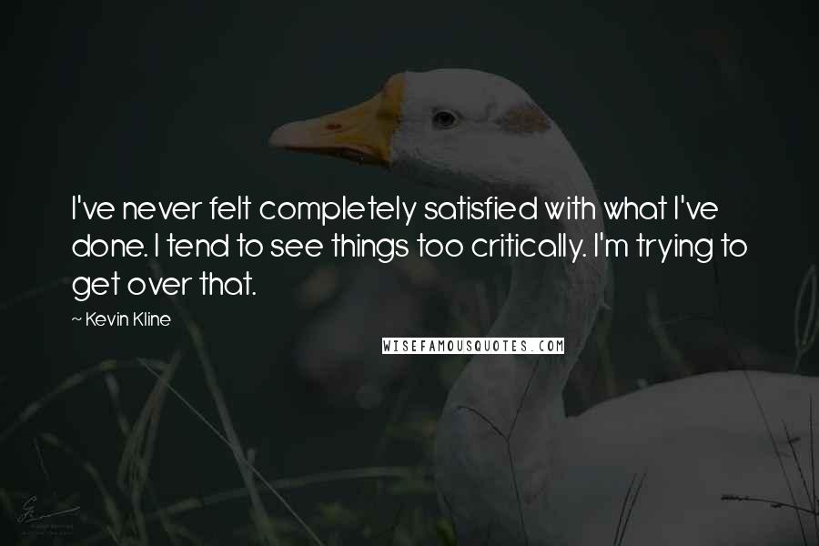 Kevin Kline Quotes: I've never felt completely satisfied with what I've done. I tend to see things too critically. I'm trying to get over that.