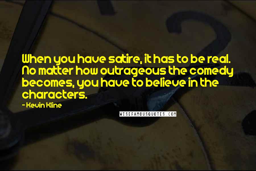 Kevin Kline Quotes: When you have satire, it has to be real. No matter how outrageous the comedy becomes, you have to believe in the characters.