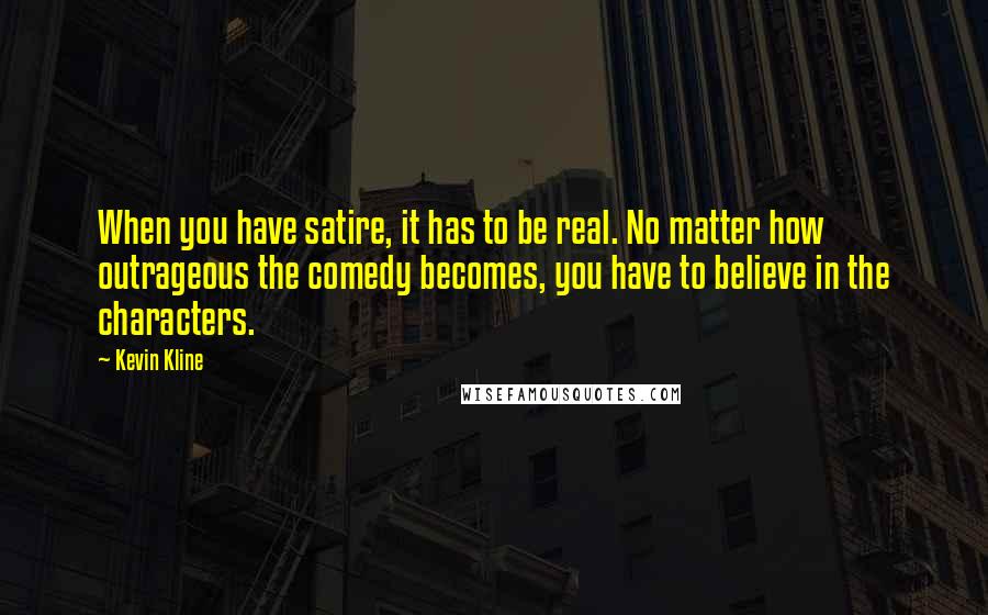 Kevin Kline Quotes: When you have satire, it has to be real. No matter how outrageous the comedy becomes, you have to believe in the characters.