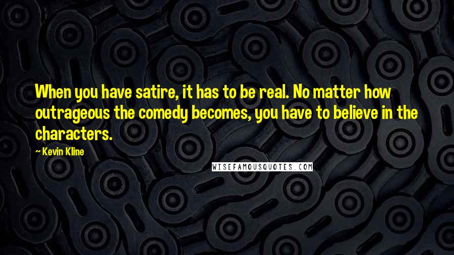 Kevin Kline Quotes: When you have satire, it has to be real. No matter how outrageous the comedy becomes, you have to believe in the characters.