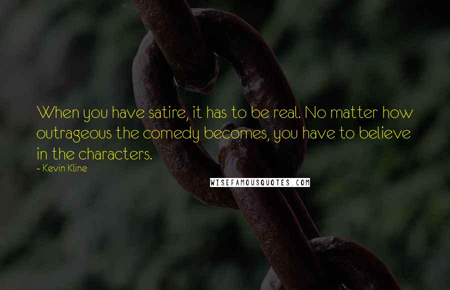 Kevin Kline Quotes: When you have satire, it has to be real. No matter how outrageous the comedy becomes, you have to believe in the characters.