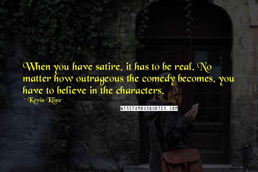 Kevin Kline Quotes: When you have satire, it has to be real. No matter how outrageous the comedy becomes, you have to believe in the characters.