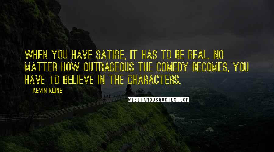 Kevin Kline Quotes: When you have satire, it has to be real. No matter how outrageous the comedy becomes, you have to believe in the characters.