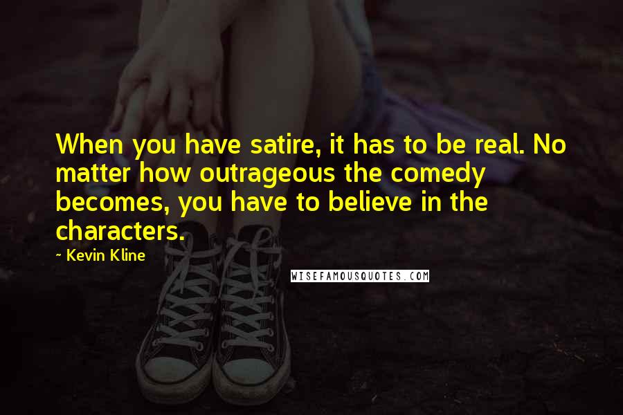 Kevin Kline Quotes: When you have satire, it has to be real. No matter how outrageous the comedy becomes, you have to believe in the characters.