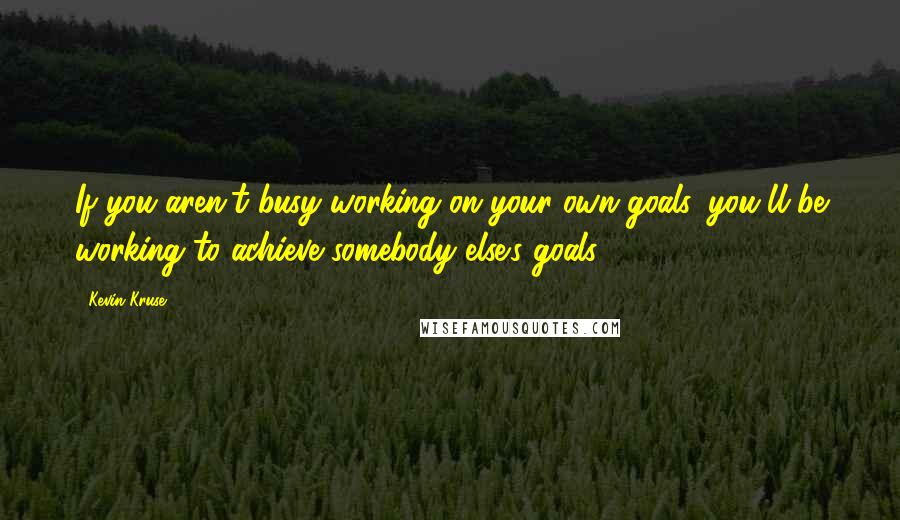 Kevin Kruse Quotes: If you aren't busy working on your own goals, you'll be working to achieve somebody else's goals.