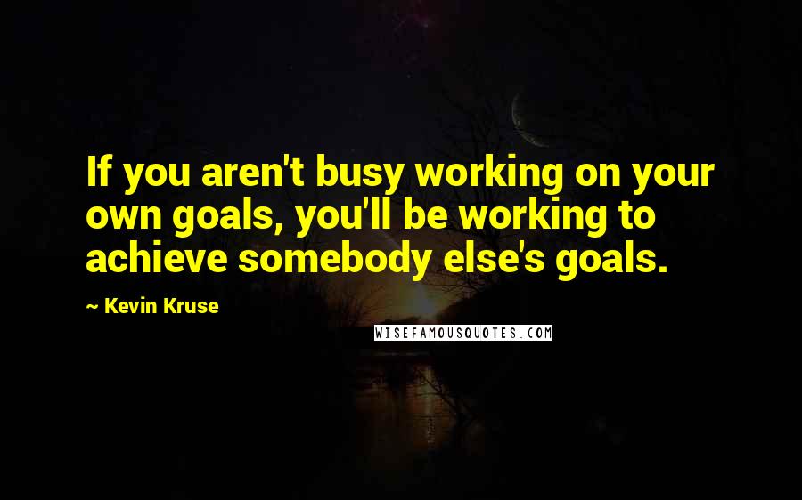 Kevin Kruse Quotes: If you aren't busy working on your own goals, you'll be working to achieve somebody else's goals.