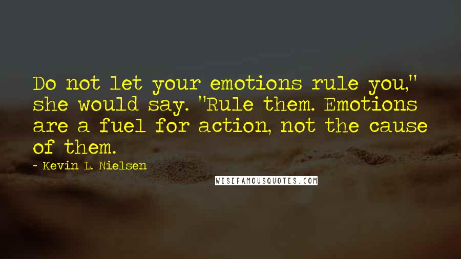 Kevin L. Nielsen Quotes: Do not let your emotions rule you," she would say. "Rule them. Emotions are a fuel for action, not the cause of them.