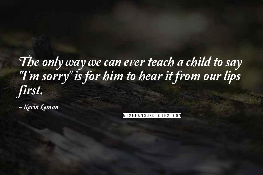Kevin Leman Quotes: The only way we can ever teach a child to say "I'm sorry" is for him to hear it from our lips first.