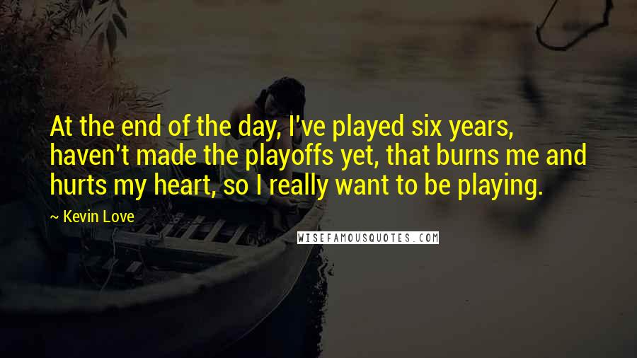 Kevin Love Quotes: At the end of the day, I've played six years, haven't made the playoffs yet, that burns me and hurts my heart, so I really want to be playing.