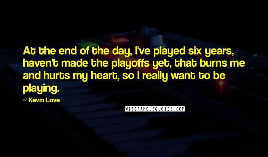 Kevin Love Quotes: At the end of the day, I've played six years, haven't made the playoffs yet, that burns me and hurts my heart, so I really want to be playing.