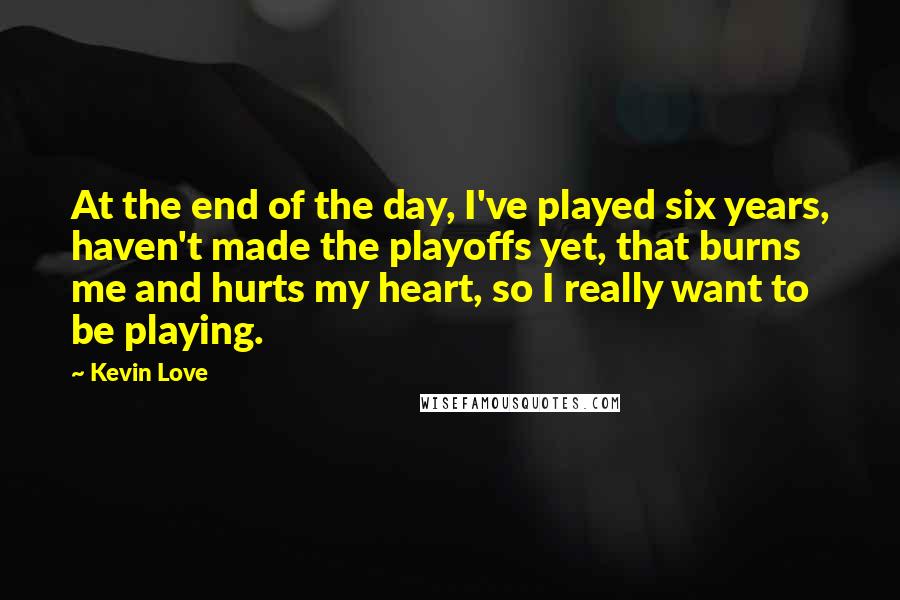 Kevin Love Quotes: At the end of the day, I've played six years, haven't made the playoffs yet, that burns me and hurts my heart, so I really want to be playing.