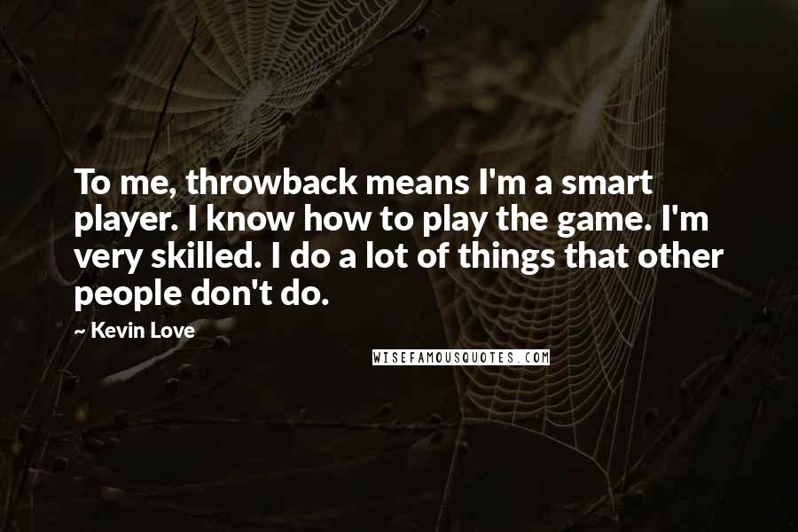 Kevin Love Quotes: To me, throwback means I'm a smart player. I know how to play the game. I'm very skilled. I do a lot of things that other people don't do.