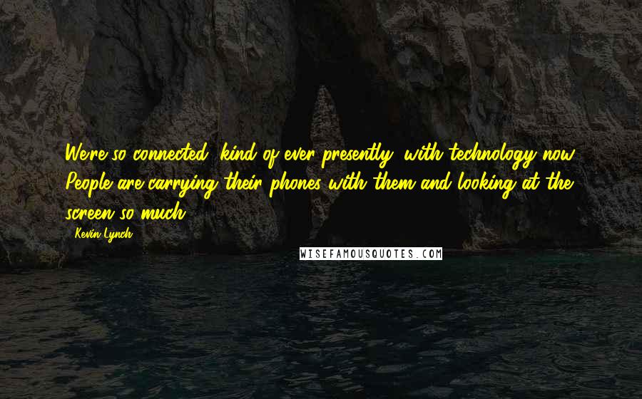 Kevin Lynch Quotes: We're so connected, kind of ever-presently, with technology now. People are carrying their phones with them and looking at the screen so much.