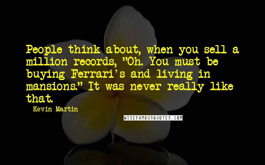 Kevin Martin Quotes: People think about, when you sell a million records, "Oh. You must be buying Ferrari's and living in mansions." It was never really like that.