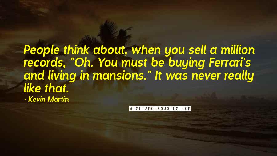 Kevin Martin Quotes: People think about, when you sell a million records, "Oh. You must be buying Ferrari's and living in mansions." It was never really like that.