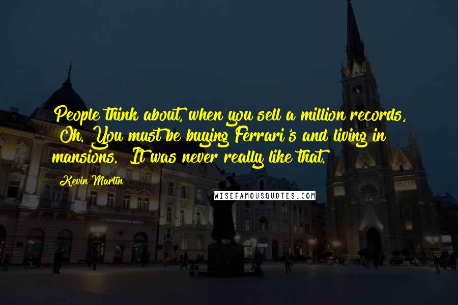 Kevin Martin Quotes: People think about, when you sell a million records, "Oh. You must be buying Ferrari's and living in mansions." It was never really like that.