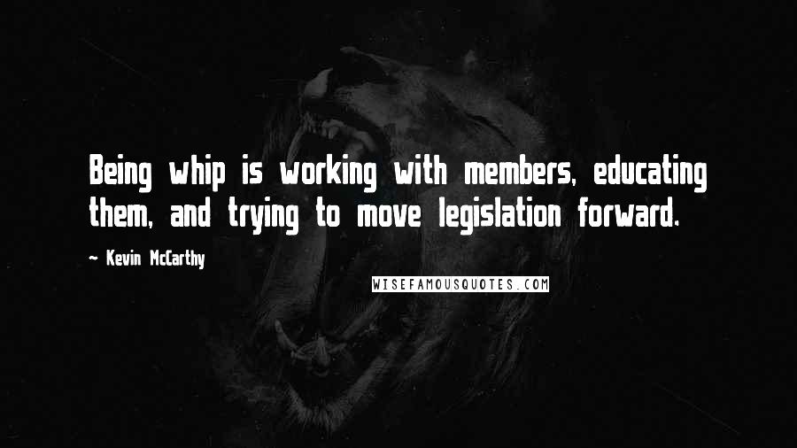 Kevin McCarthy Quotes: Being whip is working with members, educating them, and trying to move legislation forward.