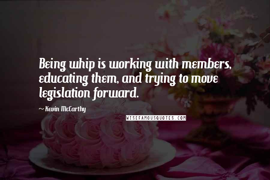 Kevin McCarthy Quotes: Being whip is working with members, educating them, and trying to move legislation forward.