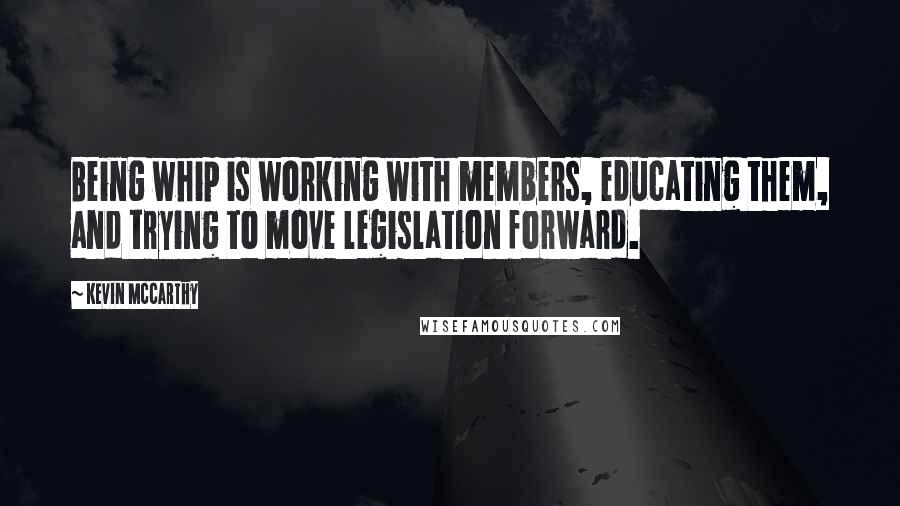 Kevin McCarthy Quotes: Being whip is working with members, educating them, and trying to move legislation forward.