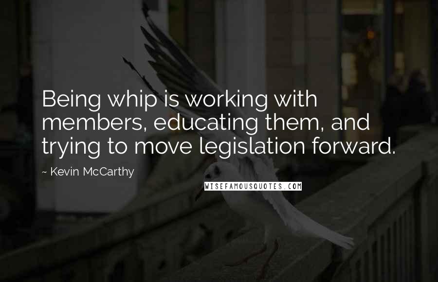 Kevin McCarthy Quotes: Being whip is working with members, educating them, and trying to move legislation forward.