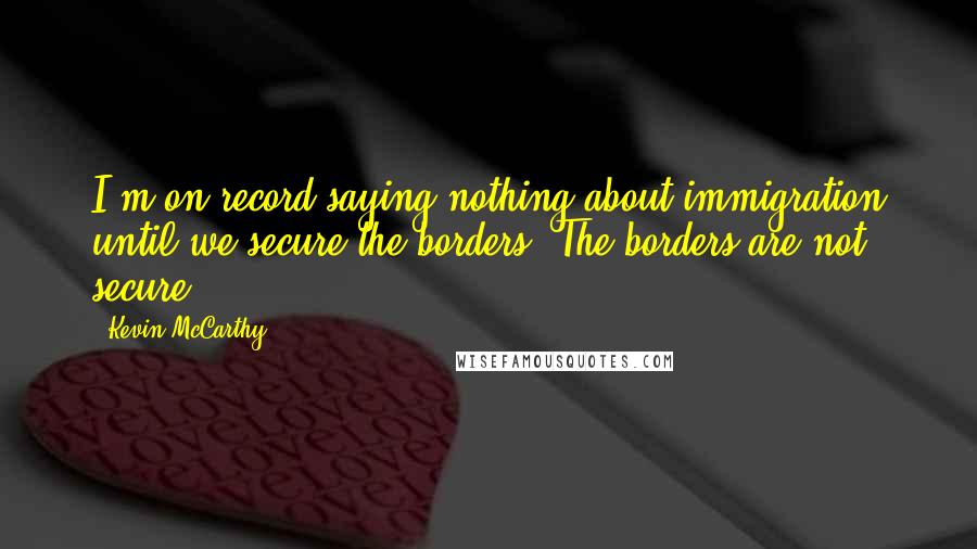 Kevin McCarthy Quotes: I'm on record saying nothing about immigration until we secure the borders. The borders are not secure.