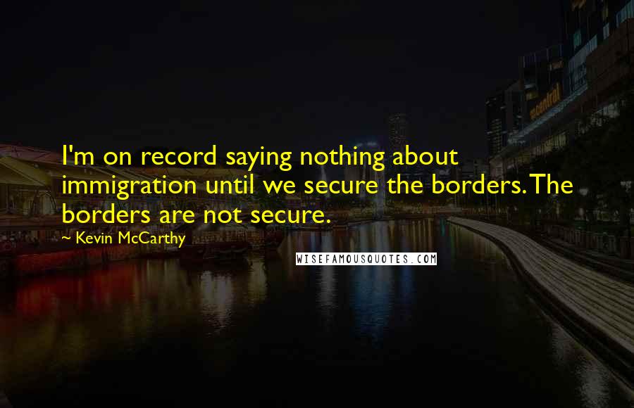 Kevin McCarthy Quotes: I'm on record saying nothing about immigration until we secure the borders. The borders are not secure.