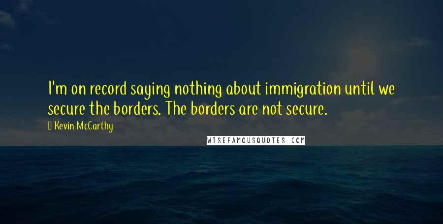 Kevin McCarthy Quotes: I'm on record saying nothing about immigration until we secure the borders. The borders are not secure.