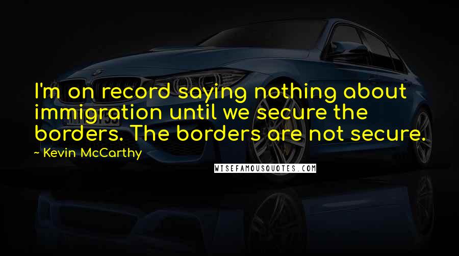 Kevin McCarthy Quotes: I'm on record saying nothing about immigration until we secure the borders. The borders are not secure.