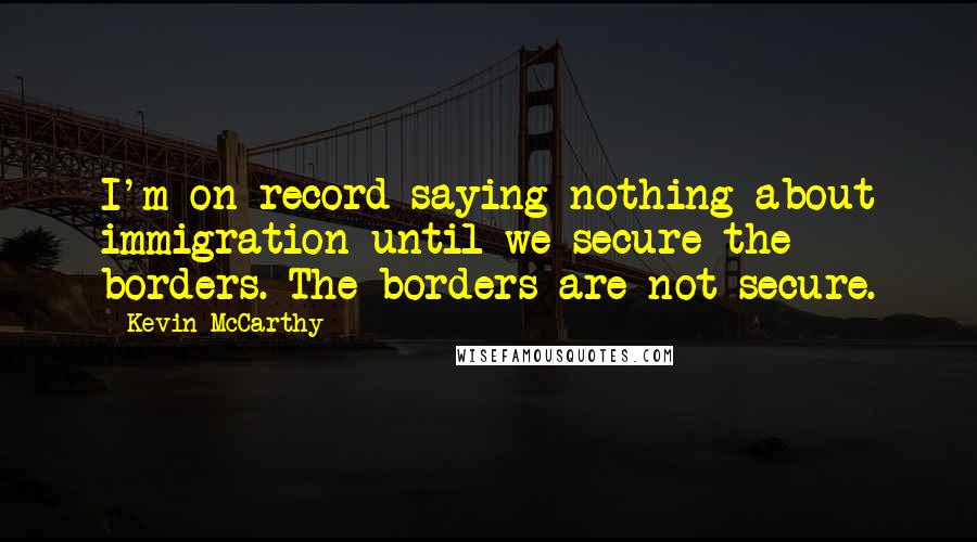 Kevin McCarthy Quotes: I'm on record saying nothing about immigration until we secure the borders. The borders are not secure.