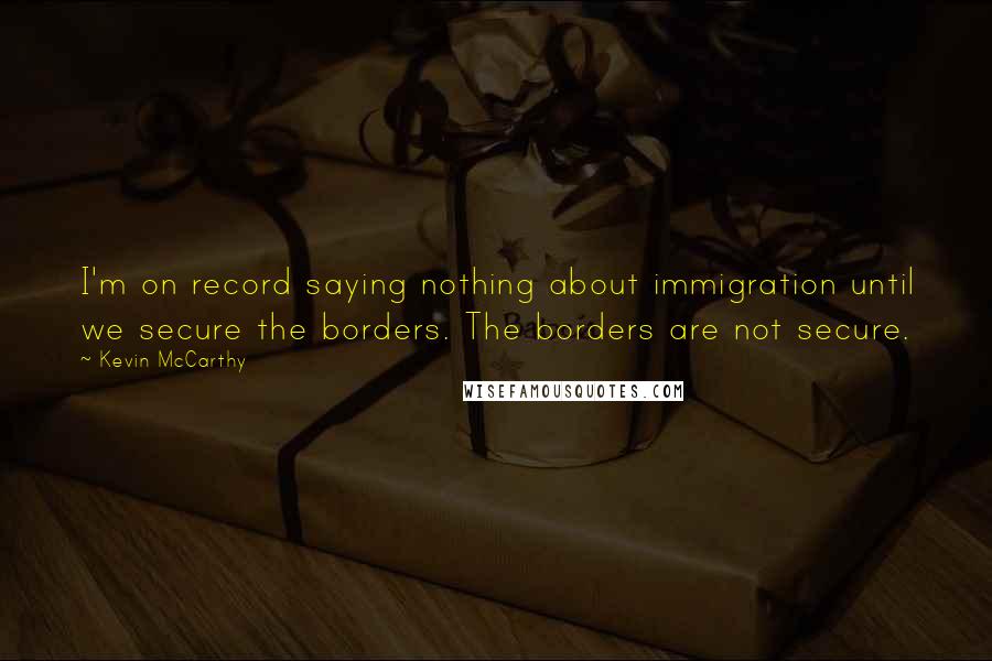 Kevin McCarthy Quotes: I'm on record saying nothing about immigration until we secure the borders. The borders are not secure.