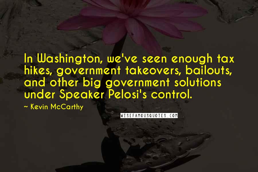 Kevin McCarthy Quotes: In Washington, we've seen enough tax hikes, government takeovers, bailouts, and other big government solutions under Speaker Pelosi's control.