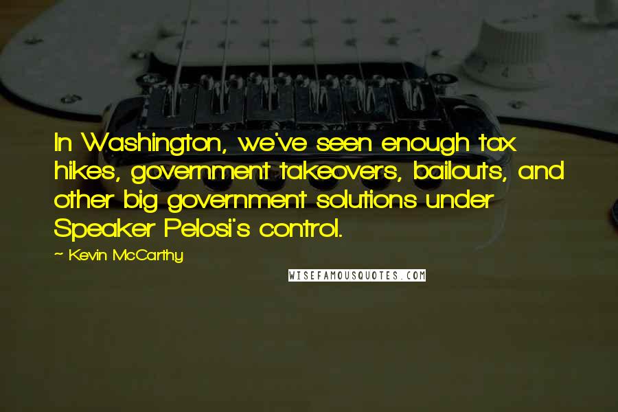 Kevin McCarthy Quotes: In Washington, we've seen enough tax hikes, government takeovers, bailouts, and other big government solutions under Speaker Pelosi's control.