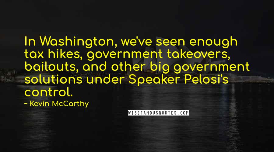 Kevin McCarthy Quotes: In Washington, we've seen enough tax hikes, government takeovers, bailouts, and other big government solutions under Speaker Pelosi's control.