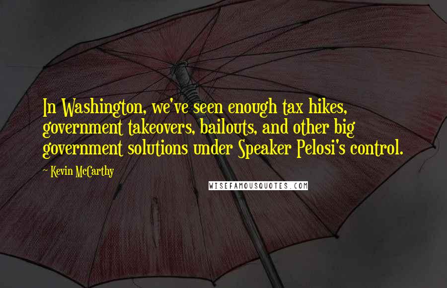 Kevin McCarthy Quotes: In Washington, we've seen enough tax hikes, government takeovers, bailouts, and other big government solutions under Speaker Pelosi's control.