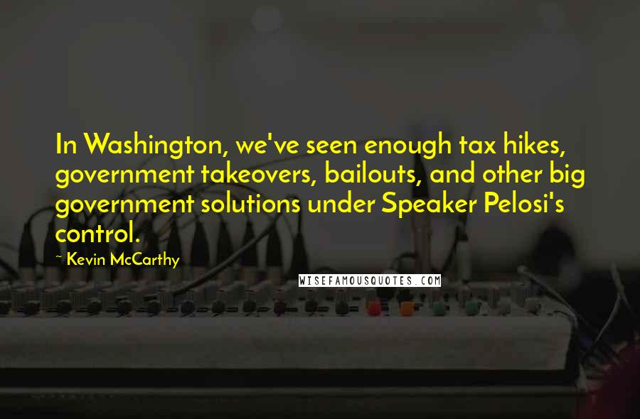 Kevin McCarthy Quotes: In Washington, we've seen enough tax hikes, government takeovers, bailouts, and other big government solutions under Speaker Pelosi's control.