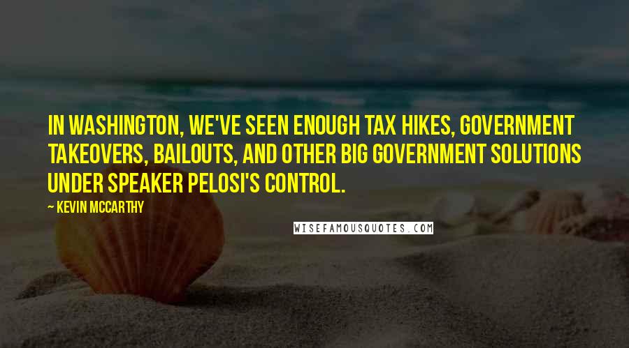 Kevin McCarthy Quotes: In Washington, we've seen enough tax hikes, government takeovers, bailouts, and other big government solutions under Speaker Pelosi's control.