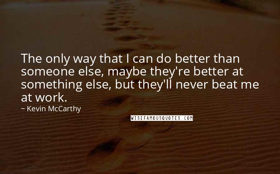 Kevin McCarthy Quotes: The only way that I can do better than someone else, maybe they're better at something else, but they'll never beat me at work.