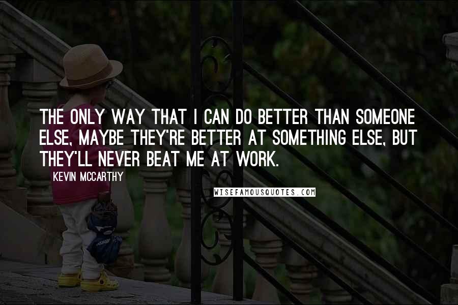 Kevin McCarthy Quotes: The only way that I can do better than someone else, maybe they're better at something else, but they'll never beat me at work.