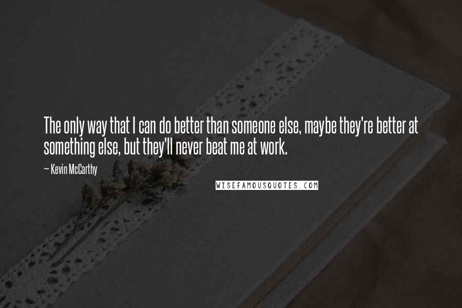 Kevin McCarthy Quotes: The only way that I can do better than someone else, maybe they're better at something else, but they'll never beat me at work.