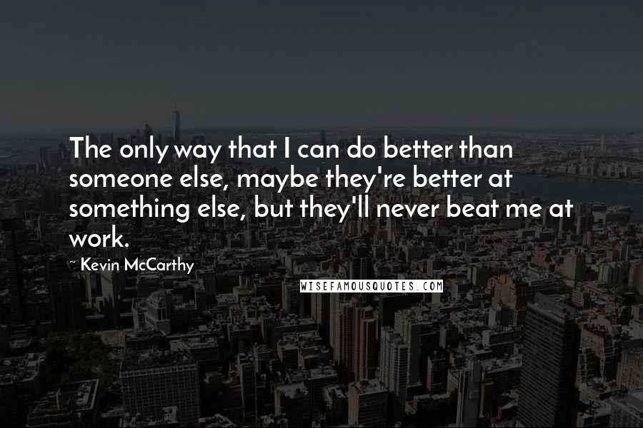 Kevin McCarthy Quotes: The only way that I can do better than someone else, maybe they're better at something else, but they'll never beat me at work.