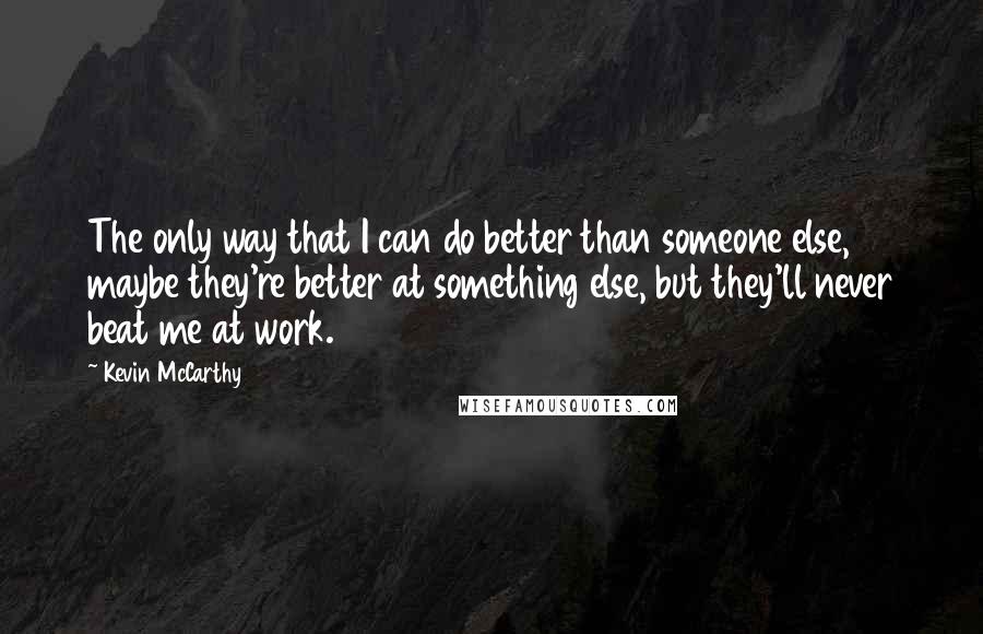 Kevin McCarthy Quotes: The only way that I can do better than someone else, maybe they're better at something else, but they'll never beat me at work.