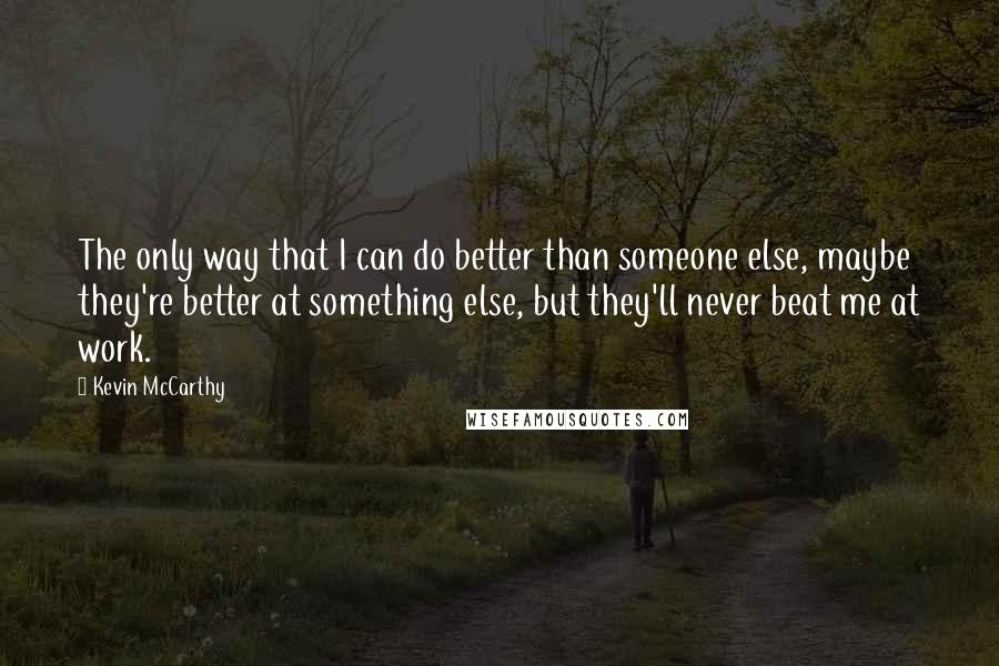 Kevin McCarthy Quotes: The only way that I can do better than someone else, maybe they're better at something else, but they'll never beat me at work.