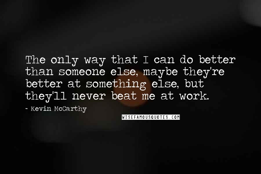 Kevin McCarthy Quotes: The only way that I can do better than someone else, maybe they're better at something else, but they'll never beat me at work.